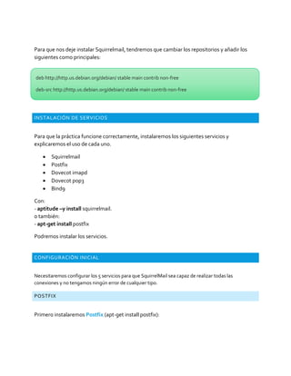 Para que nos deje instalar Squirrelmail, tendremos que cambiar los repositorios y añadir los
siguientes como principales:
INSTALACIÓN DE SERVICIOS
Para que la práctica funcione correctamente, instalaremos los siguientes servicios y
explicaremos el uso de cada uno.
 Squirrelmail
 Postfix
 Dovecot imapd
 Dovecot pop3
 Bind9
Con:
- aptitude –y install squirrelmail.
o también:
- apt-get install postfix
Podremos instalar los servicios.
CONFIGURACIÓN INICIAL
Necesitaremos configurar los 5 servicios para que SquirrelMail sea capaz de realizar todas las
conexiones y no tengamos ningún error de cualquier tipo.
POSTFIX
Primero instalaremos Postfix (apt-get install postfix):
deb http://http.us.debian.org/debian/ stable main contrib non-free
deb-src http://http.us.debian.org/debian/ stable main contrib non-free
 