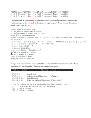 Configuraremos el archivo main.cf del mismo Postfix. De esta manera le indicaremos datos
bastantes importantes como el nombre de dominio, el rango de IP que cogerá, el directorio
donde estará el correo, etc.
Aunque no es necesario si tenemos el DNS bien configurado, también en el fichero hosts he
añadido la IP y dominio de los PCs que se conectarán localmente:
 