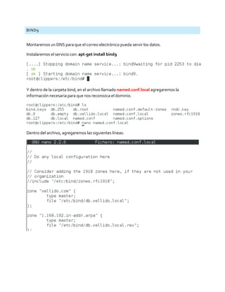 BIND9
Montaremos un DNS para que el correo electrónico pueda servir los datos.
Instalaremos el servicio con: apt-get install bind9
Y dentro de la carpeta bind, en el archivo llamado named.conf.local agregaremos la
información necesaria para que nos reconozca el dominio.
Dentro del archivo, agregaremos las siguientes líneas:
 