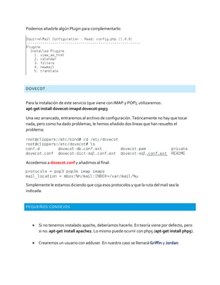 Podemos añadirle algún Plugin para complementarlo:
DOVECOT
Para la instalación de este servicio (que viene con IMAP y POP), utilizaremos:
apt-get install dovecot-imapd dovecot-pop3
Una vez arrancado, entraremos al archivo de configuración. Teóricamente no hay que tocar
nada, pero como ha dado problemas, le hemos añadido dos líneas que han resuelto el
problema:
Accedemos a dovecot.conf y añadimos al final:
Simplemente le estamos diciendo que coja esos protocolos y que la ruta del mail sea la
indicada.
PEQUEÑOS CONSEJOS
 Si no tenemos instalado apache, deberíamos hacerlo. En teoría viene por defecto, pero
si no: apt-get install apache2. Lo mismo puede ocurrir con php5 (apt-get install php5).
 Crearemos un usuario con adduser. En nuestro caso se llamará Griffin y Jordan.
 