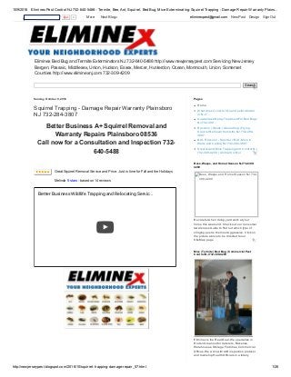 10/9/2016 Eliminex Pest Control NJ 732­640­5488 ­ Termite, Bee, Ant, Squirrel, Bed Bug, Mice Exterminating: Squirrel Trapping ­ Damage Repair Warranty Plains...
http://newjerseypest.blogspot.com/2016/10/squirrel­trapping­damage­repair_57.html 1/26
Eliminex Bed Bug and Termite Exterminators NJ 732­640­5488 http://www.newjerseypest.com Servicing New Jersey
Bergen, Passaic, Middlesex, Union, Hudson, Essex, Mercer, Hunterdon, Ocean, Monmouth, Union, Somerset
Counties http://www.eliminexnj.com 732­309­4209
Search
Sunday, October 9, 2016
Squirrel Trapping ­ Damage Repair Warranty Plainsboro
NJ 732­284­3807
Better Business A+ Squirrel Removal and
Warranty Repairs Plainsboro 08536
Call now for a Consultation and Inspection 732­
640­5488
Great Squirrel Removal Service and Price. Just in time for Fall and the Holidays
Melinda 5 stars ­ based on 14 reviews
Better Business Wildlife Trapping and Relocating Servic...
Home
What does it cost to hire and exterminator
in NJ 7...
Guaranteed Spray Treatment For Bed Bugs
NJ 732­309...
Raccoon | Skunk | Groundhog | Flying
Squirrel Removal from Attic NJ 732­284­
3807
Bat ­ Raccoon ­ Squirrel = Rat ­ Mice in
Walls and Ceiling NJ 732­284­3807
Squirrel and Mice Trapping and Control NJ
732­309­4209 | Animal Control
Pages
Be careful when doing yard work at your
home this weekend. Check out our Consumer
Awareness Guide to find out which type of
stinging pest is the most Aggressive. Click on
the picture above to be directed to our
SiteMap page
Bees, Wasps, and Hornet Season NJ 732­309­
4209
Bees, Wasps, and Hornet Season NJ 732­
309­4209
 
Eliminex is the Real Deal. We specialize in
Rodent cleanout for Caterers, Bakeries,
Warehouses, Storage Facilities, Commercial
Offices. We work with AIB inspection protocol
and township Health Officials in a totally
Mice | Termite | Bed Bug | Commercial Pest
Control NJ 732­309­4209
0   More    Next Blog» eliminexpest@gmail.com   New Post   Design   Sign Out
 