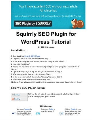 Squirrly SEO Plugin for
WordPress Tutorial
by SEO­Alien.com
Installation:
1) Download the Squirrly SEO Plugin
2) Log In as an Admin on your WordPress blog.
3) In the menu displayed on the left, there is a "Plugins" tab. Click it.
4) Now click "Add New".
5) There, you have the buttons: "Search | Upload | Featured | Popular | Newest". Click
"Upload".
6) Upload the squirrly­seo.zip file that you downloaded in Step 1.
7) After the upload is finished, click Activate Plugin.
8) In the menu on the left, there is the "Squirrly" tab now. Click it.
9) Then click "Write a New Post with Squirrly Seo".
10) Done. Type a keyword to the right of the screen and start using Squirrly Seo :) Enjoy!
Squirrly SEO Plugin Setup
1) From the left side of your Admin page, locate the Squirrly link
(under Settings) and give it a click.
SEO­Alien.com
Join us on Facebook for
news and commentary
from fellow SEO Alien
community members!
Follow us on Twitter for
news, tips and more!
Visit our Website for more
best practice and strategy
tips to help you with your
Social Media
 