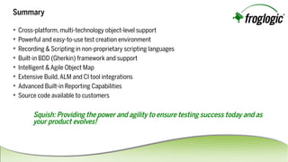 Summary
 Cross-platform,multi-technologyobject-levelsupport
 Powerfulandeasy-to-usetestcreationenvironment
 Recording&Scriptinginnon-proprietaryscriptinglanguages
 Built-inBDD(Gherkin)frameworkandsupport
 Intelligent&AgileObjectMap
 ExtensiveBuild,ALMandCItoolintegrations
 AdvancedBuilt-inReportingCapabilities
 Sourcecodeavailabletocustomers
Squish:Providingthepowerandagilitytoensuretestingsuccesstodayandas
yourproductevolves!
 
