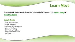https://www.youtube.com/user/froglogicsquish
http://www.froglogic.com/resources/videolibrary/
LearnMove
Tolearnmoreaboutsomeofthetopicsdiscussedtoday,visitourVideoLibraryor
YouTubeChannel!
SampleTopics
 ObjectNotFoundtool
 ScriptDebugging
 InspectingObjectProperties
 Data-drivenTesting
 ObjectMapTips&Tricks
 andmore...
 