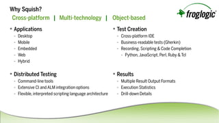 Cross-platform |Multi-technology| Object-based
 Applications
- Desktop
- Mobile
- Embedded
- Web
- Hybrid
 TestCreation
- Cross-platformIDE
- Business-readabletests(Gherkin)
- Recording,Scripting&CodeCompletion
- Python,JavaScript,Perl,Ruby&Tcl
 Results
- MultipleResultOutputFormats
- ExecutionStatistics
- Drill-downDetails
WhySquish?
 DistributedTesting
- Command-linetools
- ExtensiveCIandALMintegrationoptions
- Flexible,interpretedscriptinglanguagearchitecture
 