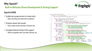 Squish&BDD
 Enablenon-programmerstocreatetests
- Steprecordingandstatementcompletion
 Produceclearertestresults
- Color-codedresultsdirectlyinFeaturesﬁle
 CompleteGherkinFeatureFilesupport
- 100%compatiblewithCucumber,Behave,etc.
Built-inBehaviorDrivenDevelopment&TestingSupport
WhySquish?
 