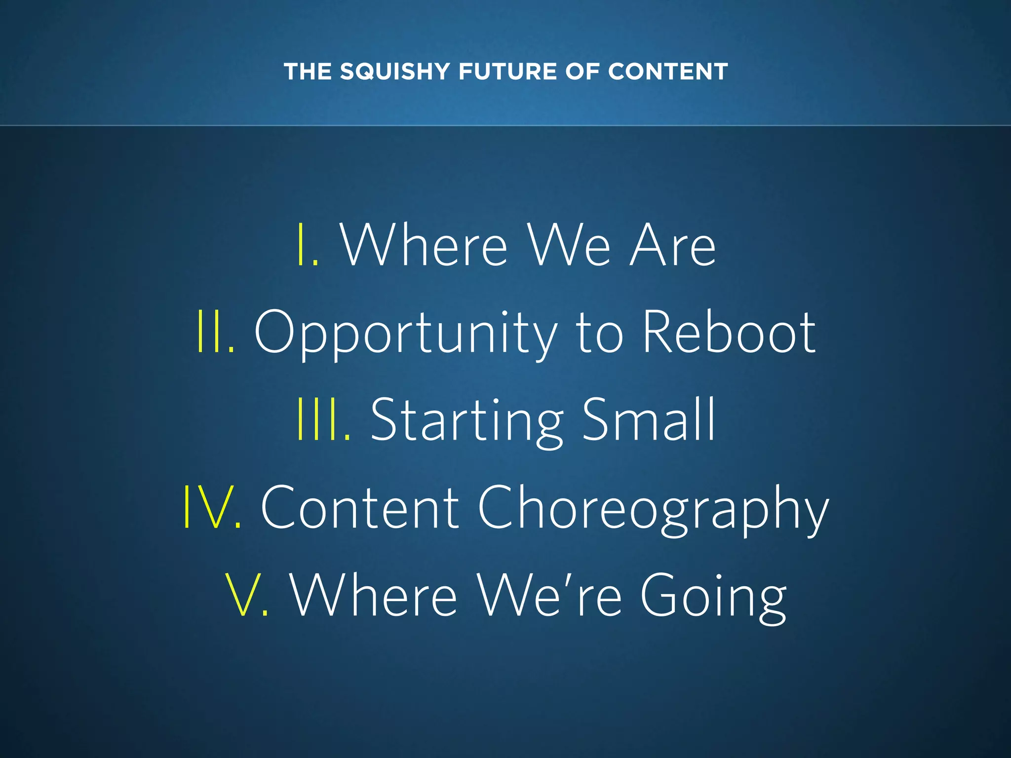 THE SQUISHY FUTURE OF CONTENT

I. Where We Are
II. Opportunity to Reboot
III. Starting Small
IV. Content Choreography
V. Where We’re Going

 