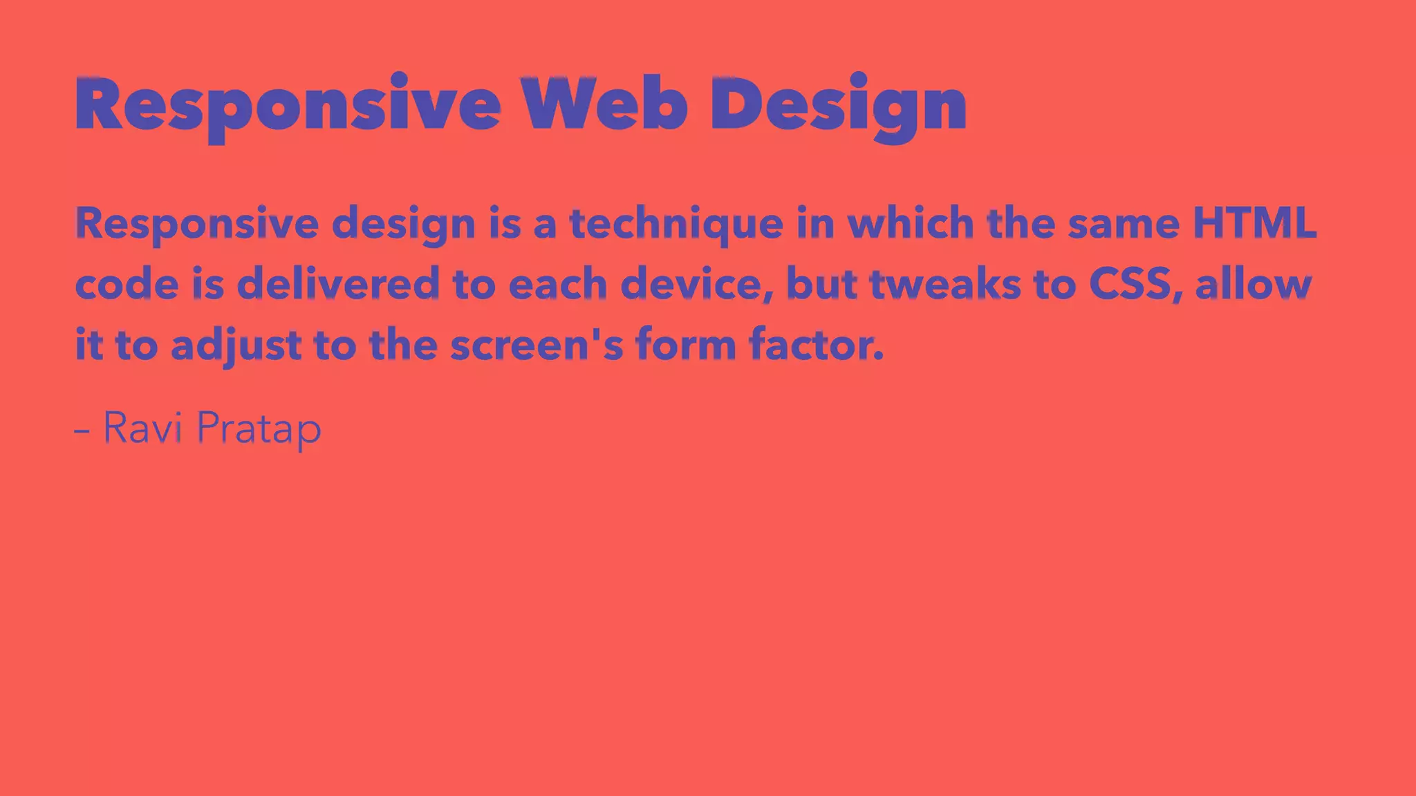 Responsive Web Design 
Responsive design is a technique in which the same HTML 
code is delivered to each device, but tweaks to CSS, allow 
it to adjust to the screen's form factor. 
– Ravi Pratap 
 