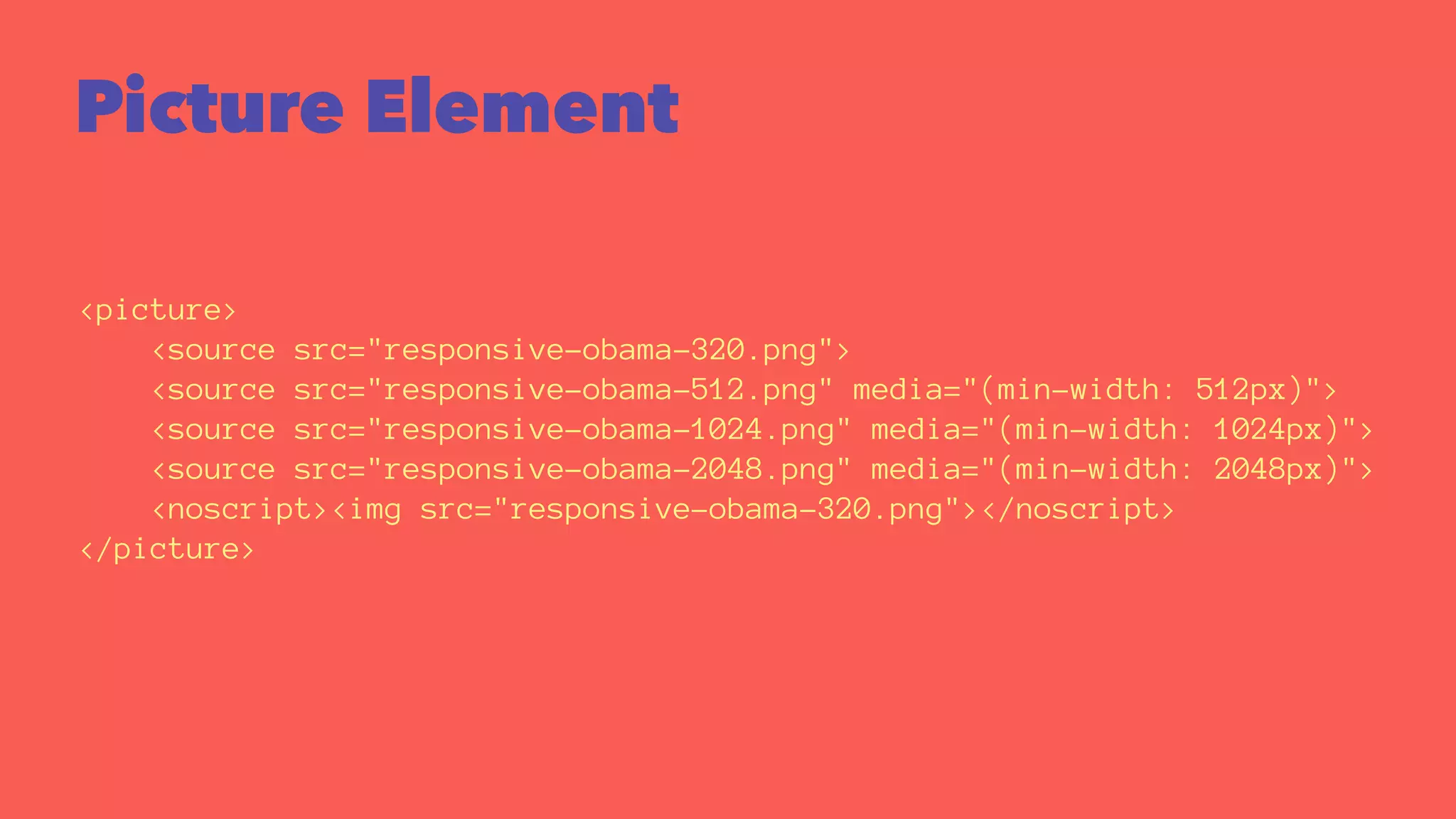 Picture Element 
<picture> 
<source src="responsive-obama-320.png"> 
<source src="responsive-obama-512.png" media="(min-width: 512px)"> 
<source src="responsive-obama-1024.png" media="(min-width: 1024px)"> 
<source src="responsive-obama-2048.png" media="(min-width: 2048px)"> 
<noscript><img src="responsive-obama-320.png"></noscript> 
</picture> 
 