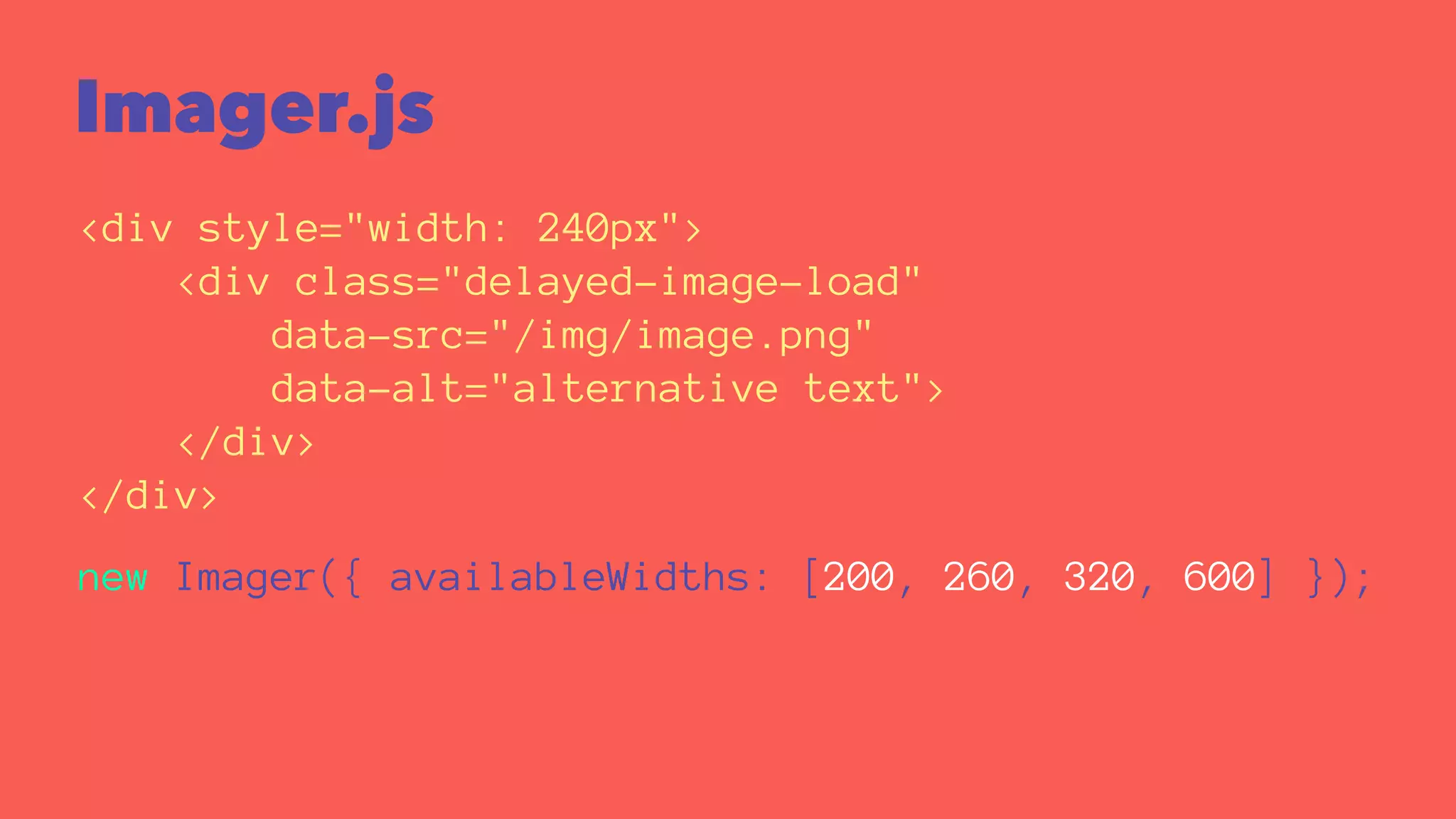 Imager.js 
<div style="width: 240px"> 
<div class="delayed-image-load" 
data-src="/img/image.png" 
data-alt="alternative text"> 
</div> 
</div> 
new Imager({ availableWidths: [200, 260, 320, 600] }); 
 