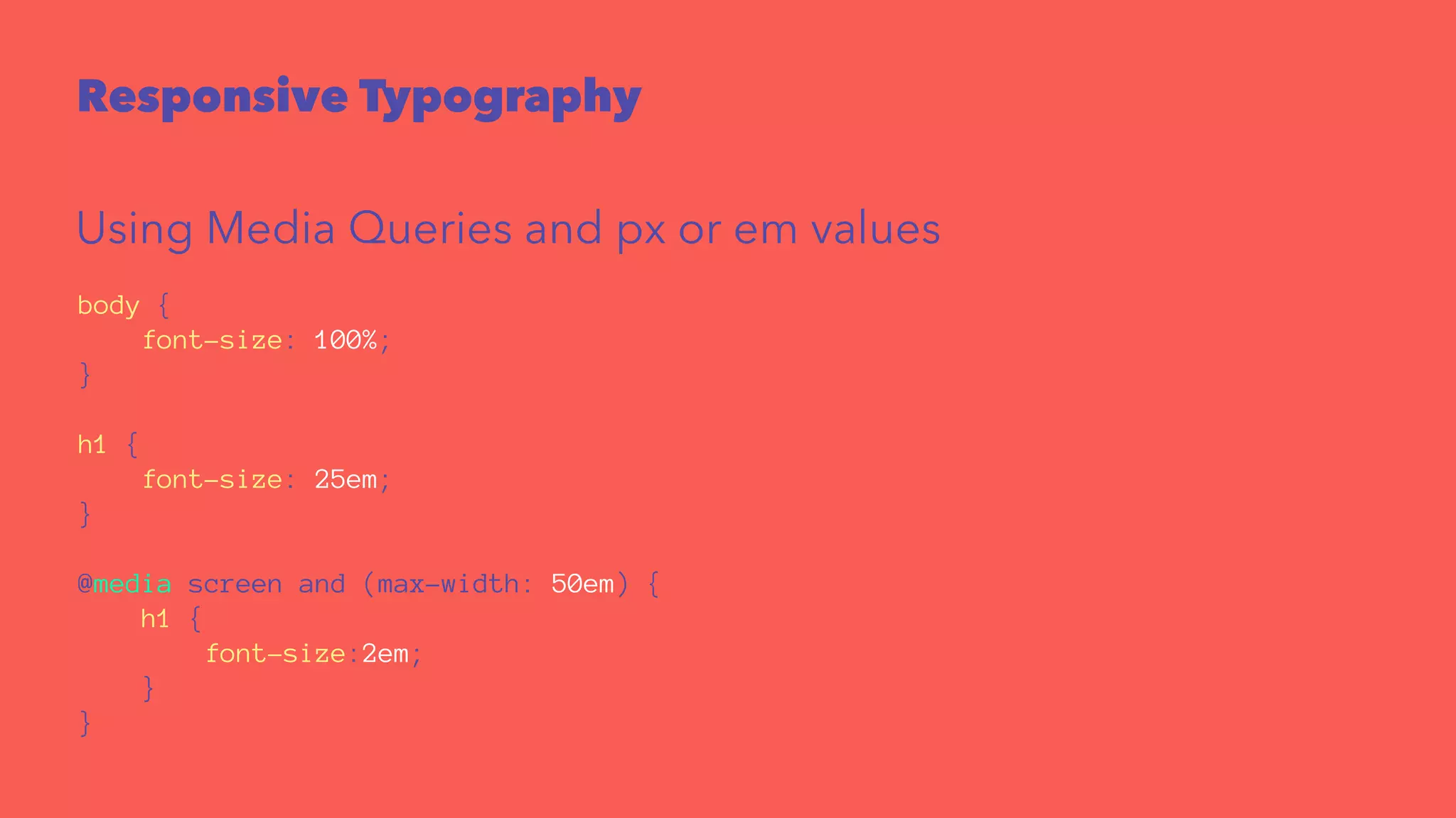Responsive Typography 
Using Media Queries and px or em values 
body { 
font-size: 100%; 
} 
h1 { 
font-size: 25em; 
} 
@media screen and (max-width: 50em) { 
h1 { 
font-size:2em; 
} 
} 
 