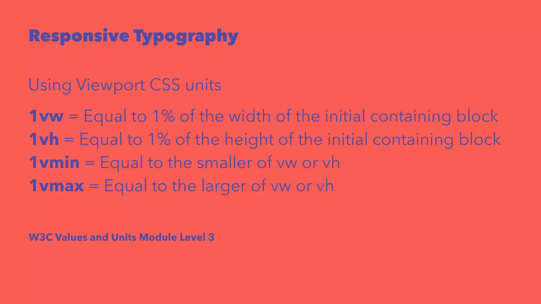 Responsive Typography 
Using Viewport CSS units 
1vw = Equal to 1% of the width of the initial containing block 
1vh = Equal to 1% of the height of the initial containing block 
1vmin = Equal to the smaller of vw or vh 
1vmax = Equal to the larger of vw or vh 
W3C Values and Units Module Level 3 
 