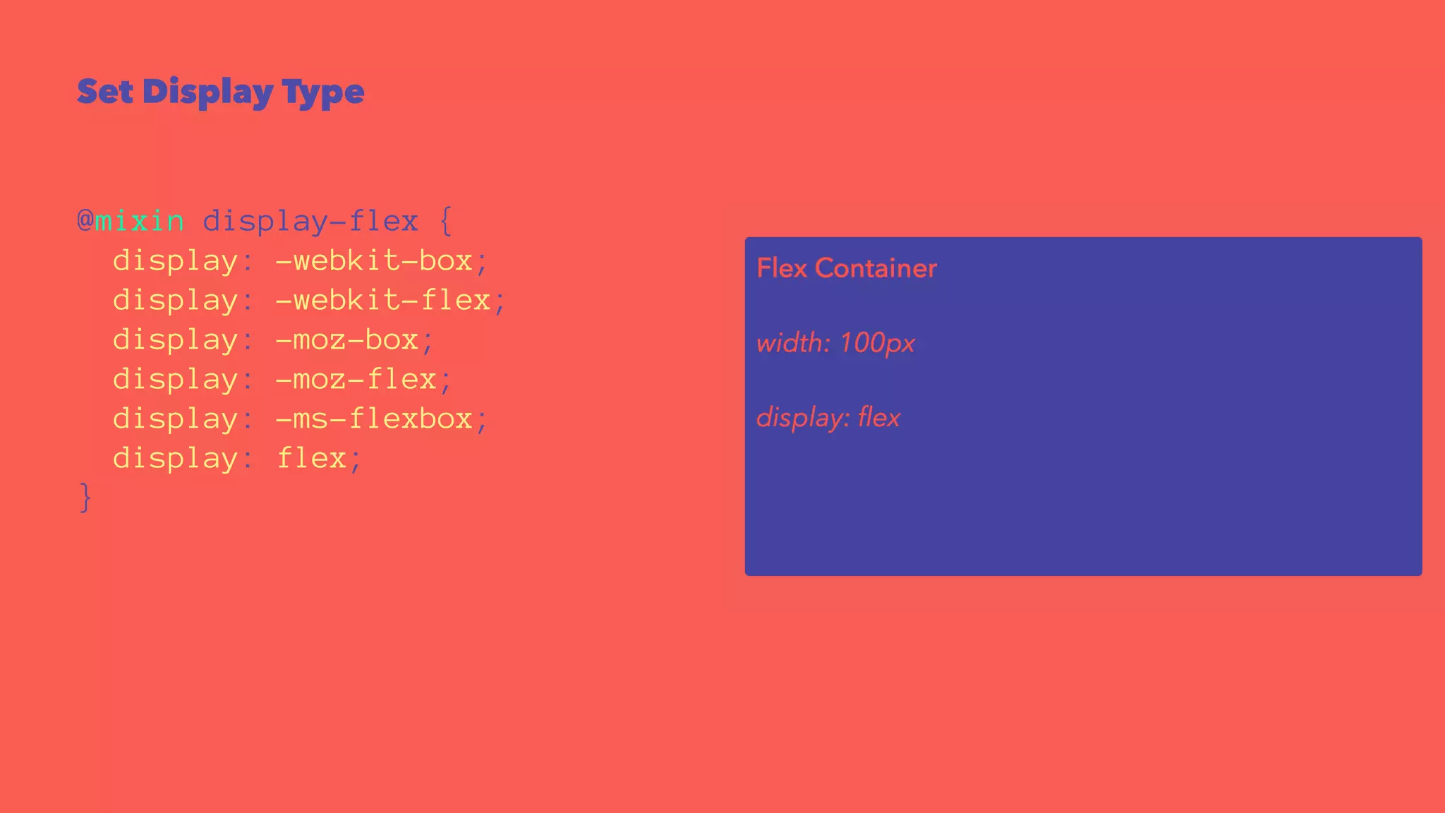 Set Display Type 
@mixin display-flex { 
display: -webkit-box; 
display: -webkit-flex; 
display: -moz-box; 
display: -moz-flex; 
display: -ms-flexbox; 
display: flex; 
} 
 