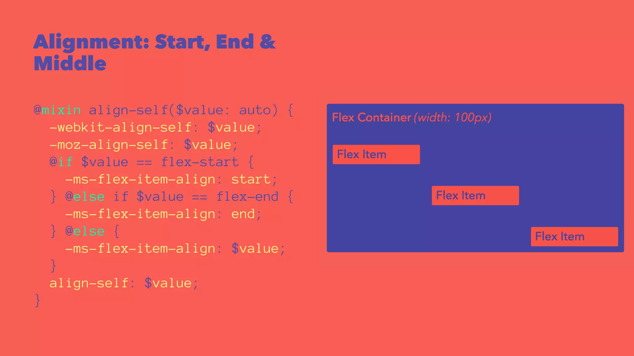 Alignment: Start, End & 
Middle 
@mixin align-self($value: auto) { 
-webkit-align-self: $value; 
-moz-align-self: $value; 
@if $value == flex-start { 
-ms-flex-item-align: start; 
} @else if $value == flex-end { 
-ms-flex-item-align: end; 
} @else { 
-ms-flex-item-align: $value; 
} 
align-self: $value; 
} 
 
