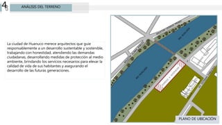 CAP
4 ANÁLISIS DEL TERRENO
PLANO DE UBICACIÓN
La ciudad de Huanuco merece arquitectos que guie
responsablemente a un desarrollo sustentable y sostenible,
trabajando con honestidad, atendiendo las demandas
ciudadanas, desarrollando medidas de protección al medio
ambiente, brindando los servicios necesarios para elevar la
calidad de vida de sus habitantes y asegurando el
desarrollo de las futuras generaciones.
 