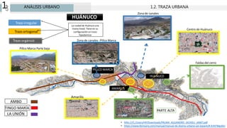 CAP
1 ANÁLISIS URBANO 1.2. TRAZA URBANA
Zona de canales -Pillco Marca
Pillco Marca Parte baja
Zona de canales
AMBO
TINGO MARÍA
PARTE ALTA
Centro de Huánuco
Amarilis
central
Faldas del cerro
HUANUCO
PILLCO MARCA
AMARILIS
Trazo ortogonal
Trazo irregular
Trazo orgánico
La ciudad de Huánuco una
trama lineal. Tiene en su
configuración un trazo
hipodamica
HUÁNUCO
• hfile:///C:/Users/HP/Downloads/PALMA_ALEJANDRO_JACKIELI_JANET.pdf
• https://www.librosarq.com/manual/manual-de-diseno-urbano-jan-bazant/#.XrlhFWgzbIU
LA UNIÓN
 