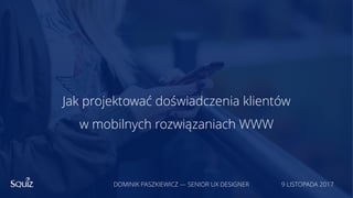 Jak projektować doświadczenia klientów
w mobilnych rozwiązaniach WWW
DOMINIK PASZKIEWICZ — SENIOR UX DESIGNER 9 LISTOPADA 2017
 