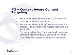 #2 – Context Aware Content
Targeting

 >  Your web experience is not a brochure. !
 >  It is not a ʻdumb terminalʼ!
 >  We can understand information about a
    visitor – their ʻcontextʼ when they are on
    your site!
 >  By understanding their context, we can
    provide more relevant content to them!
 >  Contextual content = relevant content!




                                                 > 13	

 
