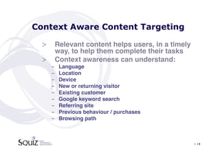 Context Aware Content Targeting

 >  Relevant content helps users, in a timely
    way, to help them complete their tasks!
 >  Context awareness can understand:!
   -    Language!
   -    Location!
   -    Device!
   -    New or returning visitor!
   -    Existing customer!
   -    Google keyword search!
   -    Referring site!
   -    Previous behaviour / purchases!
   -    Browsing path!



                                                > 14	

 