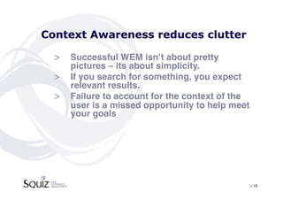 Context Awareness reduces clutter

  >  Successful WEM isnʼt about pretty
     pictures – its about simplicity. !
  >  If you search for something, you expect
     relevant results. !
  >  Failure to account for the context of the
     user is a missed opportunity to help meet
     your goals !




                                             > 15	

 