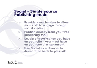 Social - Single source
Publishing model

  >  Provide a mechanism to allow
     your staff to engage through
     social media!
  >  Publish directly from your web
     publishing tool!
  >  Levels of governance you have
     on your site – you must have
     on your social engagement!
  >  Use Social as a channel to
     drive trafﬁc back to your site.!


                                        > 19	

 