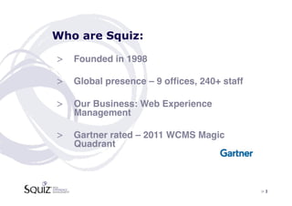 Who are Squiz:

>  Founded in 1998!

>  Global presence – 9 ofﬁces, 240+ staff!

>  Our Business: Web Experience
   Management!

>  Gartner rated – 2011 WCMS Magic
   Quadrant!



                                             > 3	

 