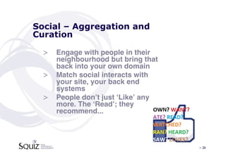Social – Aggregation and
Curation

  >  Engage with people in their
     neighbourhood but bring that
     back into your own domain!
  >  Match social interacts with
     your site, your back end
     systems!
  >  People donʼt just ʻLikeʼ any
     more. The ʻReadʼ; they
     recommend...!



                                    > 20	

 