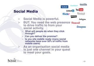 Social Media

  >  Social Media is powerful.!
  >  BUT. You need the web presence
     to drive trafﬁc to from your
     social activity. !
    -  What will people do when they click
       through?!
    -  Can you deliver the promise?!
    -  Is you site mobile ready (many social
       networks have over 50% of trafﬁc from
       mobile users)!
  >  As an organisation social media
     is just one channel in your quest
     to meet your goals. !

                                               > 21	

 