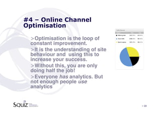 #4 – Online Channel
Optimisation

 > Optimisation is the loop of
 constant improvement.!
 > It is the understanding of site
 behaviour and using this to
 increase your success.!
 > Without this, you are only
 doing half the job! !
 > Everyone has analytics. But
 not enough people use
 analytics  


                                     > 23	

 