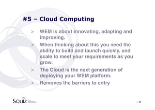 #5 – Cloud Computing

  >  WEM is about innovating, adapting and
     improving. !
  >  When thinking about this you need the
     ability to build and launch quickly, and
     scale to meet your requirements as you
     grow. !
  >  The Cloud is the next generation of
     deploying your WEM platform.!
  >  Removes the barriers to entry!


                                                > 27	

 