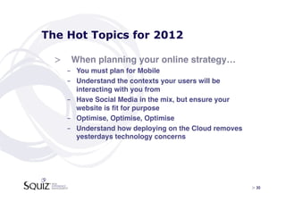 The Hot Topics for 2012

  >  When planning your online strategy…!
    -  You must plan for Mobile !
    -  Understand the contexts your users will be
       interacting with you from!
    -  Have Social Media in the mix, but ensure your
       website is ﬁt for purpose!
    -  Optimise, Optimise, Optimise!
    -  Understand how deploying on the Cloud removes
       yesterdays technology concerns!




                                                       > 30	

 