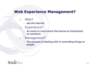 Web Experience Management?

  >  Web?!
    -  aka the internet!
  >  Experience?!
    -  An event or occurrence that leaves an impression
       on someone!
  >  Management?!
    -  The process of dealing with or controlling things or
       people!




                                                              > 4	

 