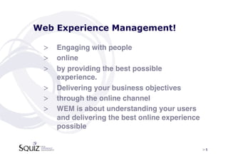 Web Experience Management!

 >  Engaging with people!
 >  online !
 >  by providing the best possible
    experience.!
 >  Delivering your business objectives!
 >  through the online channel!
 >  WEM is about understanding your users
    and delivering the best online experience
    possible!


                                                > 5	

 