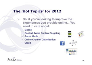 The ‘Hot Topics’ for 2012

  >  So, if youʼre looking to improve the
     experiences you provide online... You
     need to care about:!
    -    Mobile !
    -    Context Aware Content Targeting!
    -    Social Media!
    -    Online Channel Optimisation!
    -    Cloud!




                                             > 6	

 