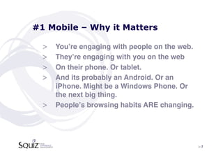 #1 Mobile – Why it Matters

  >  Youʼre engaging with people on the web.!
  >  Theyʼre engaging with you on the web!
  >  On their phone. Or tablet.!
  >  And its probably an Android. Or an
     iPhone. Might be a Windows Phone. Or
     the next big thing.!
  >  Peopleʼs browsing habits ARE changing.!




                                                > 7	

 