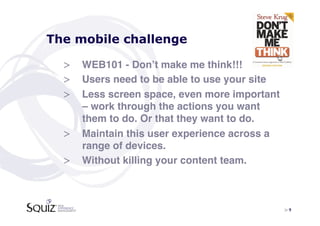 The mobile challenge

  >  WEB101 - Donʼt make me think!!! !
  >  Users need to be able to use your site!
  >  Less screen space, even more important
     – work through the actions you want
     them to do. Or that they want to do.!
  >  Maintain this user experience across a
     range of devices.!
  >  Without killing your content team.!



                                               > 9	

 
