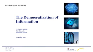 The Democratisation of
Information
Dr. Gareth Goodier
Chief Executive
Melbourne Health
21 October 2015
 