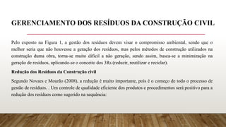 GERENCIAMENTO DOS RESÍDUOS DA CONSTRUÇÃO CIVIL
Pelo exposto na Figura 1, a gestão dos resíduos devem visar o compromisso ambiental, sendo que o
melhor seria que não houvesse a geração dos resíduos, mas pelos métodos de construção utilizados na
construção duma obra, torna-se muito difícil a não geração, sendo assim, busca-se a minimização na
geração de resíduos, aplicando-se o conceito dos 3Rs (reduzir, reutilizar e reciclar).
Redução dos Resíduos da Construção civil
Segundo Novaes e Mourão (2008), a redução é muito importante, pois é o começo de todo o processo de
gestão de resíduos. . Um controle de qualidade eficiente dos produtos e procedimentos será positivo para a
redução dos resíduos como sugerido na sequência:
 
