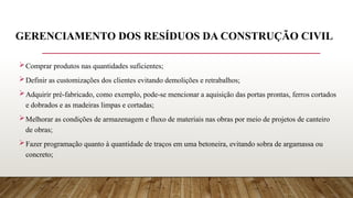 GERENCIAMENTO DOS RESÍDUOS DA CONSTRUÇÃO CIVIL
Comprar produtos nas quantidades suficientes;
Definir as customizações dos clientes evitando demolições e retrabalhos;
Adquirir pré-fabricado, como exemplo, pode-se mencionar a aquisição das portas prontas, ferros cortados
e dobrados e as madeiras limpas e cortadas;
Melhorar as condições de armazenagem e fluxo de materiais nas obras por meio de projetos de canteiro
de obras;
Fazer programação quanto à quantidade de traços em uma betoneira, evitando sobra de argamassa ou
concreto;
 