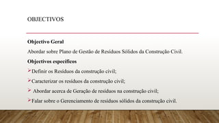 OBJECTIVOS
Objectivo Geral
Abordar sobre Plano de Gestão de Resíduos Sólidos da Construção Civil.
Objectivos específicos
Definir os Resíduos da construção civil;
Caracterizar os resíduos da construção civil;
 Abordar acerca de Geração de resíduos na construção civil;
Falar sobre o Gerenciamento de resíduos sólidos da construção civil.
 