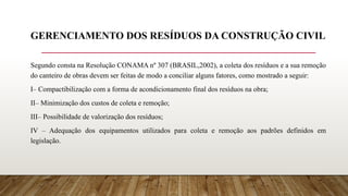 GERENCIAMENTO DOS RESÍDUOS DA CONSTRUÇÃO CIVIL
Segundo consta na Resolução CONAMA nº 307 (BRASIL,2002), a coleta dos resíduos e a sua remoção
do canteiro de obras devem ser feitas de modo a conciliar alguns fatores, como mostrado a seguir:
I– Compactibilização com a forma de acondicionamento final dos resíduos na obra;
II– Minimização dos custos de coleta e remoção;
III– Possibilidade de valorização dos resíduos;
IV – Adequação dos equipamentos utilizados para coleta e remoção aos padrões definidos em
legislação.
 