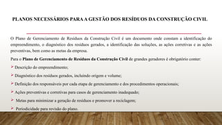 PLANOS NECESSÁRIOS PARAA GESTÃO DOS RESÍDUOS DA CONSTRUÇÃO CIVIL
O Plano de Gerenciamento de Resíduos da Construção Civil é um documento onde constam a identificação do
empreendimento, o diagnóstico dos resíduos gerados, a identificação das soluções, as ações corretivas e as ações
preventivas, bem como as metas da empresa.
Para o Plano de Gerenciamento de Resíduos da Construção Civil de grandes geradores é obrigatório conter:
 Descrição do empreendimento;
 Diagnóstico dos resíduos gerados, incluindo origem e volume;
 Definição dos responsáveis por cada etapa de gerenciamento e dos procedimentos operacionais;
 Ações preventivas e corretivas para casos de gerenciamento inadequado;
 Metas para minimizar a geração de resíduos e promover a reciclagem;
 Periodicidade para revisão do plano.
 