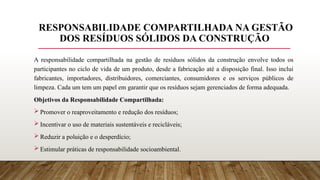 RESPONSABILIDADE COMPARTILHADA NA GESTÃO
DOS RESÍDUOS SÓLIDOS DA CONSTRUÇÃO
A responsabilidade compartilhada na gestão de resíduos sólidos da construção envolve todos os
participantes no ciclo de vida de um produto, desde a fabricação até a disposição final. Isso inclui
fabricantes, importadores, distribuidores, comerciantes, consumidores e os serviços públicos de
limpeza. Cada um tem um papel em garantir que os resíduos sejam gerenciados de forma adequada.
Objetivos da Responsabilidade Compartilhada:
 Promover o reaproveitamento e redução dos resíduos;
 Incentivar o uso de materiais sustentáveis e recicláveis;
 Reduzir a poluição e o desperdício;
 Estimular práticas de responsabilidade socioambiental.
 