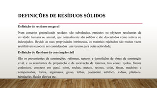 DEFINIÇÕES DE RESÍDUOS SÓLIDOS
Definição de resíduos em geral
Num conceito generalizado resíduos são substâncias, produtos ou objectos resultantes da
atividade humana ou animal, que normalmente são sólidos e são descartados como inúteis ou
indesejados. Devido às suas propriedades intrínsecas, os materiais rejeitados são muitas vezes
reutilizáveis e podem ser considerados um recurso para outra actividade;
Definição de Resíduos da construção civil
São os provenientes de construções, reformas, reparos e demolições de obras de construção
civil, e os resultantes da preparação e da escavação de terrenos, tais como: tijolos, blocos
cerâmicos, concreto em geral, solos, rochas, metais, resinas, colas, tintas, madeiras e
compensados, forros, argamassa, gesso, telhas, pavimento asfáltico, vidros, plásticos,
tubulações, fiação elétrica etc.
 