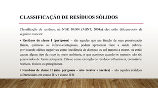 CLASSIFICAÇÃO DE RESÍDUOS SÓLIDOS
Classificação de resíduos, na NBR 10.004 (ABNT, 2004a) eles estão diferenciados da
seguinte maneira:
• Resíduos de classe I (perigosos) – são aqueles que em função de suas propriedades
físicas, químicas ou infecto-contagiosas, podem apresentar risco a saúde pública,
provocando efeitos negativos como incidência de doenças ou até mesmo a morte, ou então
causar algum tipo de risco ao meio ambiente, o que acontece quando os mesmos não são
gerenciados de forma adequada. Cita-se como exemplo os resíduos inflamáveis, corrosivos,
reativos, tóxicos ou patogênicos.
• Resíduos de classe II (não perigosos – não inertes e inertes) – são aqueles resíduos
diferenciados em classe II A e classe II B.
 