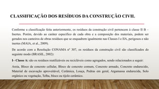 CLASSIFICAÇÃO DOS RESÍDUOS DA CONSTRUÇÃO CIVIL
Conforme a classificação feita anteriormente, os resíduos da construção civil pertencem à classe II B –
Inertes. Porém, devido ao caráter específico de cada obra e a composição dos materiais, podem ser
gerados nos canteiros de obras resíduos que se enquadrem igualmente nas Classes I e IIA, perigosos e não
inertes (MAIA, et al., 2009).
De acordo com a Resolução CONAMA nº 307, os resíduos da construção civil são classificados do
seguinte modo (BRASIL, 2002):
I– Classe A: são os resíduos reutilizáveis ou recicláveis como agregados, sendo relacionados a seguir:
Areia, Bloco de concreto cellular, Bloco de concreto comum, Concreto armado, Concreto endurecido,
Material de escavação aproveitável, Cerâmica, Louça, Pedras em geral, Argamassa endurecida, Solo
orgânico ou vegetação, Telha, bloco ou tijolo cerâmico.
 