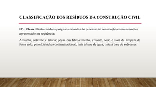 CLASSIFICAÇÃO DOS RESÍDUOS DA CONSTRUÇÃO CIVIL
IV– Classe D: são resíduos perigosos oriundos do processo de construção, como exemplos
apresentados na sequência:
Amianto, solvente e lataria; peças em fibro-cimento, efluente, lodo e licor de limpeza de
fossa rolo, pincel, trincha (contaminadores), tinta à base de água, tinta à base de solventes.
 