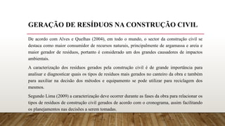 GERAÇÃO DE RESÍDUOS NA CONSTRUÇÃO CIVIL
De acordo com Alves e Quelhas (2004), em todo o mundo, o sector da construção civil se
destaca como maior consumidor de recursos naturais, principalmente de argamassa e areia e
maior gerador de resíduos, portanto é considerado um dos grandes causadores de impactos
ambientais.
A caracterização dos resíduos gerados pela construção civil é de grande importância para
analisar e diagnosticar quais os tipos de resíduos mais gerados no canteiro da obra e também
para auxiliar na decisão dos métodos e equipamento se pode utilizar para reciclagem dos
mesmos.
Segundo Lima (2009) a caracterização deve ocorrer durante as fases da obra para relacionar os
tipos de resíduos de construção civil gerados de acordo com o cronograma, assim facilitando
os planejamentos nas decisões a serem tomadas.
 