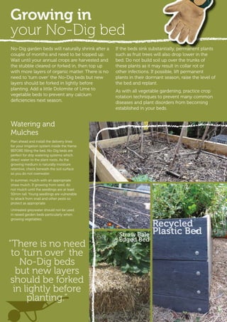 No-Dig garden beds will naturally shrink after a
couple of months and need to be topped up.
Wait until your annual crops are harvested and
the stubble cleared or forked in, then top up
with more layers of organic matter. There is no
need to ‘turn over’ the No-Dig beds but new
layers should be forked in lightly before
planting. Add a little Dolomite of Lime to
vegetable beds to prevent any calcium
deficiencies next season.
If the beds sink substantially, permanent plants
such as fruit trees will also drop lower in the
bed. Do not build soil up over the trunks of
these plants as it may result in collar rot or
other infections. If possible, lift permanent
plants in their dormant season, raise the level of
the bed and replant.
As with all vegetable gardening, practice crop
rotation techniques to prevent many common
diseases and plant disorders from becoming
established in your beds.
Watering and
Mulches
Plan ahead and install the delivery lines
for your irrigation system inside the frame
BEFORE filling the bed. No-Dig beds are
perfect for drip watering systems which
direct water to the plant roots. As the
growing medium is naturally moisture
retentive, check beneath the soil surface
so you do not overwater.
In summer, mulch with an appropriate
straw mulch. If growing from seed, do
not mulch until the seedlings are at least
50mm tall. Young seedlings are vulnerable
to attack from snail and other pests so
protect as appropriate.
Untreated greywater should not be used
in raised garden beds particularly when
growing vegetables.
Straw Bale
Edged Bed
Recycled
Plastic Bed
Growing in
your No-Dig bed
“There is no need
to ‘turn over’ the
No-Dig beds
but new layers
should be forked
in lightly before
planting.”
 