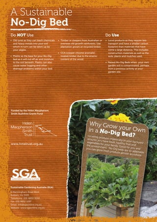 Why Grow your Ownin a No-Dig Bed?Growing produce organically in your backyard
ensures you have fresh, healthy fruit and
vegetables for your family. Good for you and
the environment. No-Dig beds are so adaptable
you can grow fresh produce almost anywhere.
Do Use
A Sustainable
No-Dig Bed
•	 Old tyres as they can leach chemicals
and heavy metals into your soil
which in turn can be taken up by
your vegies.
•	 Plastic as the base for your No-Dig
bed as it will cut off air and moisture
to the soil beneath. Plastic can also
cause water logging and other
drainage problems within your bed.
•	 Timber or sleepers from Australian or
overseas old growth rainforests. Use
plantation grown or recycled timber.
•	 CCA (copper chrome arsenate)
treated timber due to the arsenic
content of the wood.
•	 Local products as they require less
transport and have a smaller carbon
footprint than materials that have
come a large distance. This includes
construction materials as well as the
soils, plants and mulches used.
•	 Raised No-Dig Beds when  your own
garden soil is contaminated, perhaps
from a previous activity at your
garden site.
Do NOT Use
Sustainable Gardening Australia (SGA)
6 Manningham Road West,
Bulleen, Vic 3105
Telephone: (03) 8850 3050
Fax: (03) 9852 1097
Email: info@sgaonline.org.au
Website: www.sgaonline.org.au
Funded by the Helen Macpherson
Smith Bushfires Grants Fund
www.hmstrust.org.au
 
